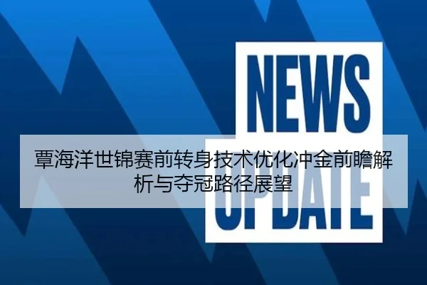 覃海洋世锦赛前转身技术优化冲金前瞻解析与夺冠路径展望