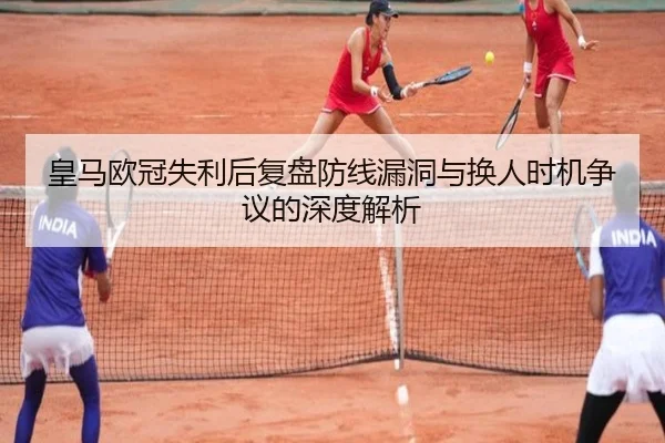 皇马欧冠失利后复盘防线漏洞与换人时机争议的深度解析