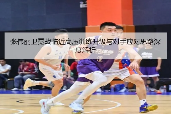 张伟丽卫冕战临近高压训练升级与对手应对思路深度解析