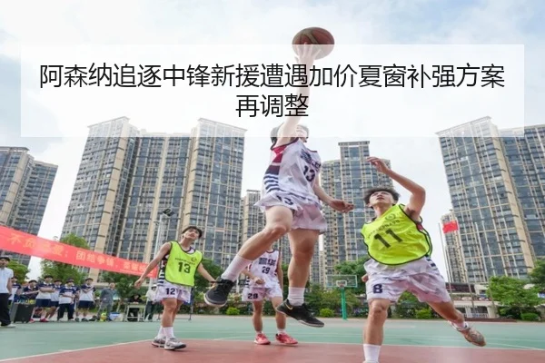 阿森纳追逐中锋新援遭遇加价夏窗补强方案再调整