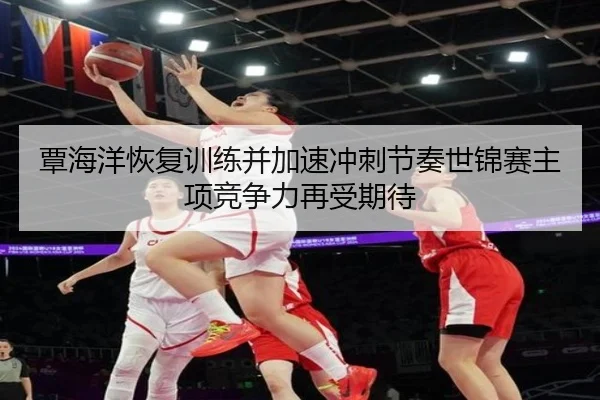 覃海洋恢复训练并加速冲刺节奏世锦赛主项竞争力再受期待