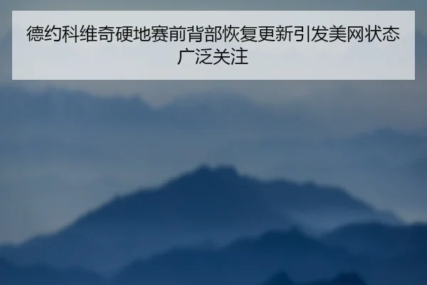 德约科维奇硬地赛前背部恢复更新引发美网状态广泛关注