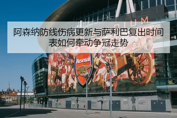 阿森纳防线伤病更新与萨利巴复出时间表如何牵动争冠走势