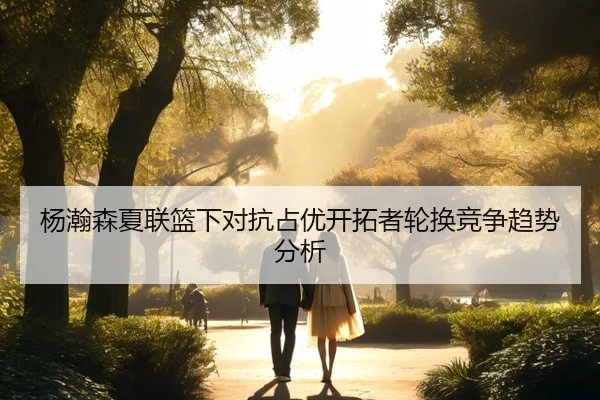 杨瀚森夏联篮下对抗占优开拓者轮换竞争趋势分析